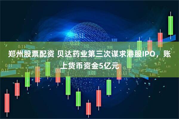 郑州股票配资 贝达药业第三次谋求港股IPO，账上货币资金5亿元