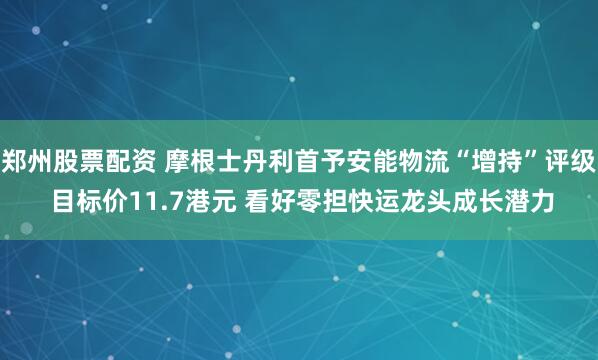 郑州股票配资 摩根士丹利首予安能物流“增持”评级 目标价11.7港元 看好零担快运龙头成长潜力