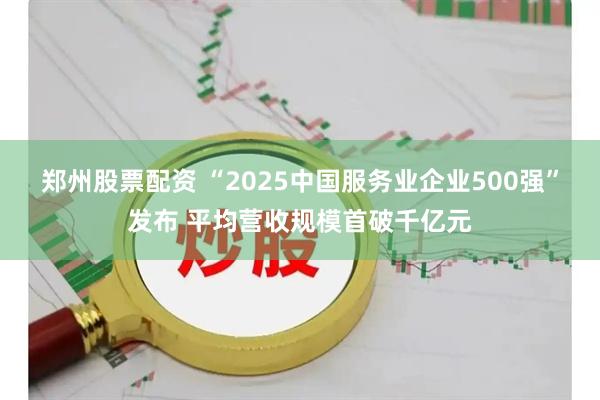 郑州股票配资 “2025中国服务业企业500强”发布 平均营收规模首破千亿元