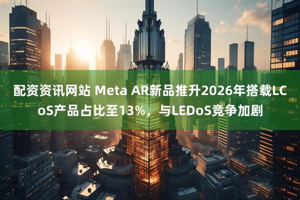 配资资讯网站 Meta AR新品推升2026年搭载LCoS产品占比至13%，与LEDoS竞争加剧