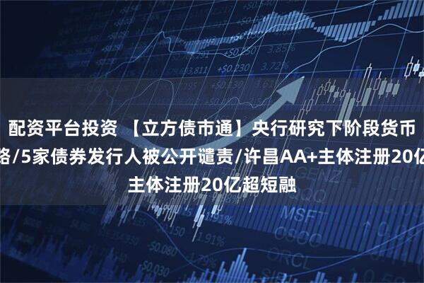 配资平台投资 【立方债市通】央行研究下阶段货币政策思路/5家债券发行人被公开谴责/许昌AA+主体注册20亿超短融