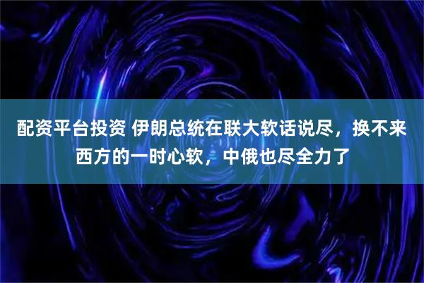 配资平台投资 伊朗总统在联大软话说尽，换不来西方的一时心软，中俄也尽全力了