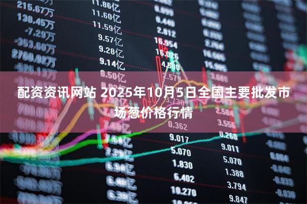 配资资讯网站 2025年10月5日全国主要批发市场葱价格行情