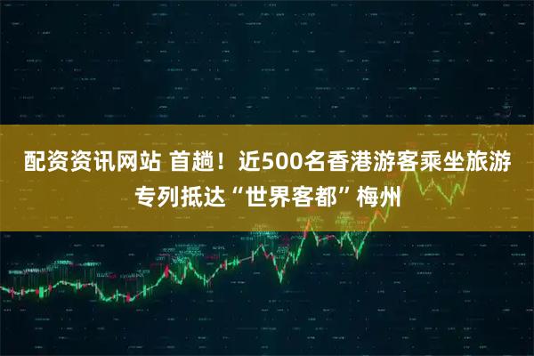 配资资讯网站 首趟！近500名香港游客乘坐旅游专列抵达“世界客都”梅州