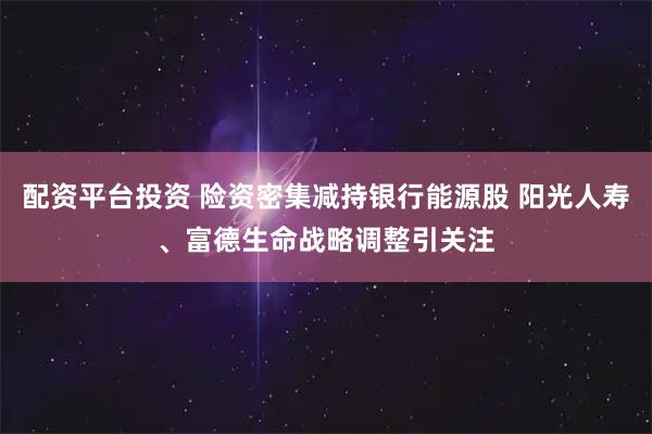 配资平台投资 险资密集减持银行能源股 阳光人寿、富德生命战略调整引关注