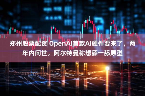 郑州股票配资 OpenAI首款AI硬件要来了，两年内问世，阿尔特曼称想舔一舔原型