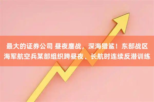 最大的证券公司 昼夜鏖战，深海猎鲨！东部战区海军航空兵某部组织跨昼夜、长航时连续反潜训练