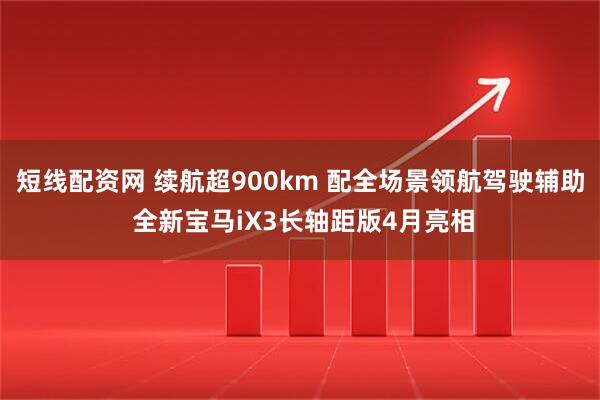 短线配资网 续航超900km 配全场景领航驾驶辅助 全新宝马iX3长轴距版4月亮相