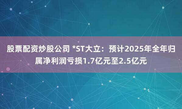 股票配资炒股公司 *ST大立：预计2025年全年归属净利润亏损1.7亿元至2.5亿元