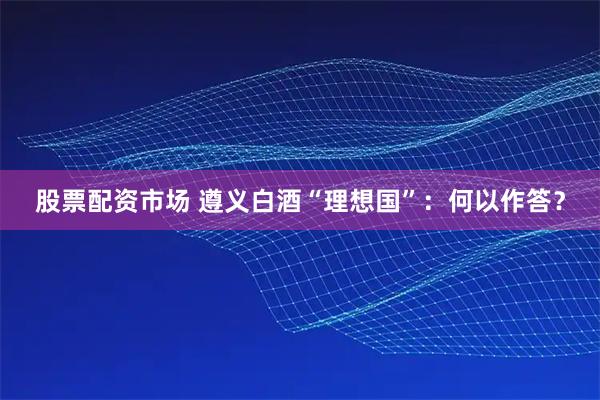 股票配资市场 遵义白酒“理想国”：何以作答？