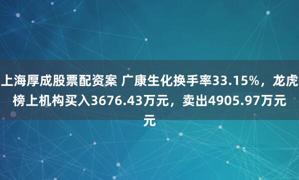 上海厚成股票配资案 广康生化换手率33.15%,龙虎榜上机构买入3676.43万元,卖出4905.97万元