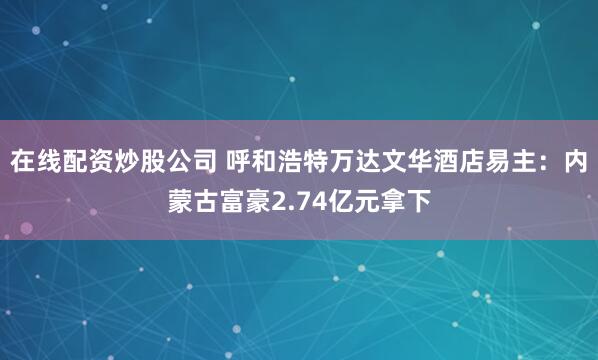 在线配资炒股公司 呼和浩特万达文华酒店易主：内蒙古富豪2.74亿元拿下