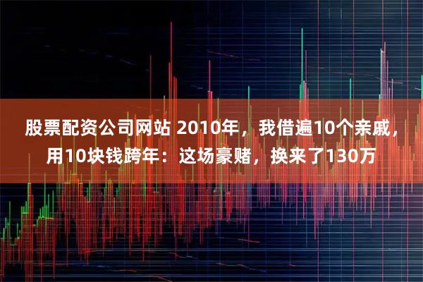 股票配资公司网站 2010年，我借遍10个亲戚，用10块钱跨年：这场豪赌，换来了130万