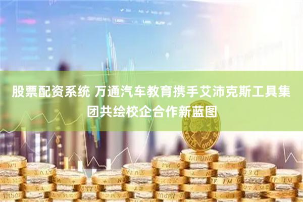 股票配资系统 万通汽车教育携手艾沛克斯工具集团共绘校企合作新蓝图