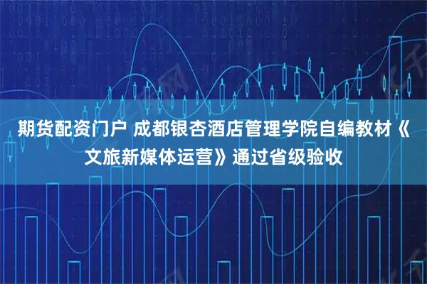 期货配资门户 成都银杏酒店管理学院自编教材《文旅新媒体运营》通过省级验收