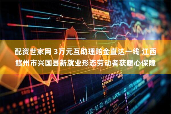 配资世家网 3万元互助理赔金直达一线 江西赣州市兴国县新就业形态劳动者获暖心保障