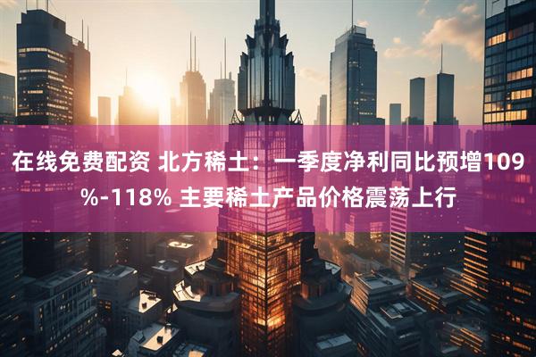 在线免费配资 北方稀土：一季度净利同比预增109%-118% 主要稀土产品价格震荡上行