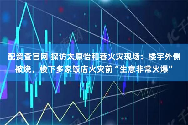 配资查官网 探访太原怡和巷火灾现场：楼宇外侧被烧，楼下多家饭店火灾前“生意非常火爆”