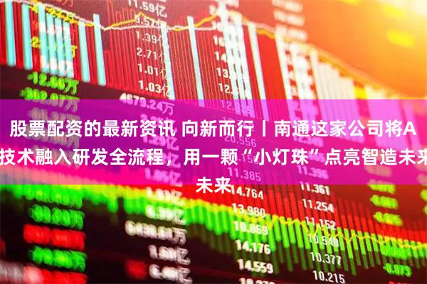 股票配资的最新资讯 向新而行丨南通这家公司将AI技术融入研发全流程，用一颗“小灯珠”点亮智造未来