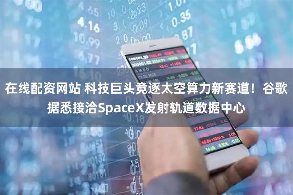 在线配资网站 科技巨头竞逐太空算力新赛道！谷歌据悉接洽SpaceX发射轨道数据中心