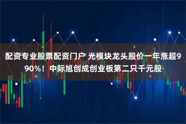 配资专业股票配资门户 光模块龙头股价一年涨超990%！中际旭创成创业板第二只千元股