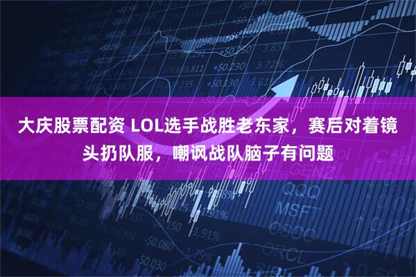 大庆股票配资 LOL选手战胜老东家，赛后对着镜头扔队服，嘲讽战队脑子有问题