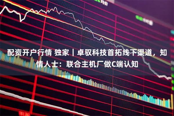 配资开户行情 独家｜卓驭科技首拓线下渠道，知情人士：联合主机厂做C端认知