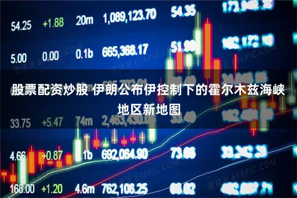 股票配资炒股 伊朗公布伊控制下的霍尔木兹海峡地区新地图