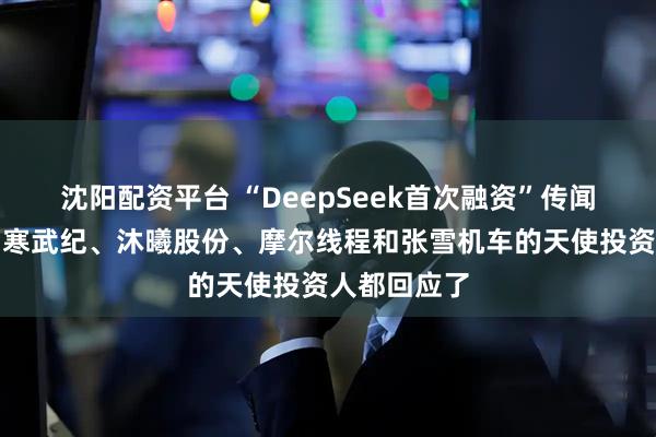 沈阳配资平台 “DeepSeek首次融资”传闻震动市场！寒武纪、沐曦股份、摩尔线程和张雪机车的天使投资人都回应了
